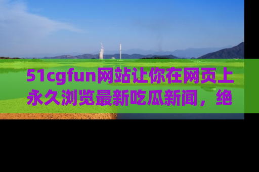 51cgfun网站让你在网页上永久浏览最新吃瓜新闻，绝不错过任何热点！