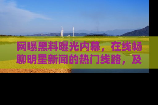 网曝黑料曝光内幕，在线畅聊明星新闻的热门线路，及时掌握最新消息！