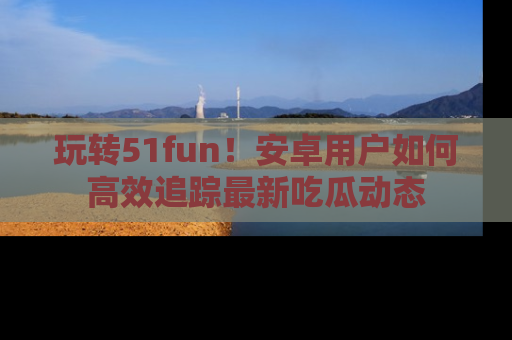 玩转51fun！安卓用户如何高效追踪最新吃瓜动态