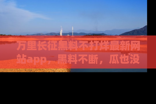 万里长征黑料不打烊最新网站app，黑料不断，瓜也没断，真香！