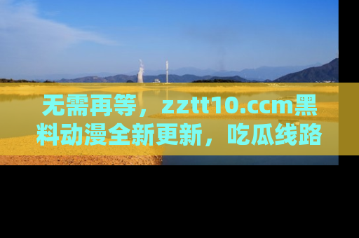 无需再等,zztt10.ccm黑料动漫全新更新,吃瓜线路佛系推荐!