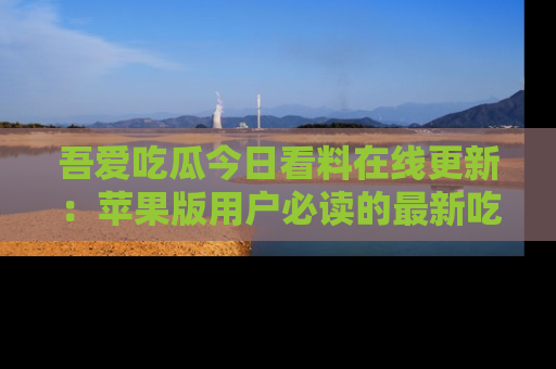 吾爱吃瓜今日看料在线更新:苹果版用户必读的最新吃瓜技巧