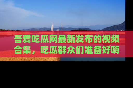吾爱吃瓜网最新发布的视频合集,吃瓜群众们准备好嗨起来了吗?