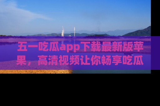 五一吃瓜app下载最新版苹果,高清视频让你畅享吃瓜乐趣