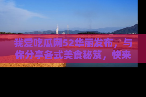 我爱吃瓜网52华丽发布,与你分享各式美食秘笈,快来加入我们的吃瓜大家庭!