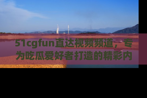 51cgfun直达视频频道，专为吃瓜爱好者打造的精彩内容库！