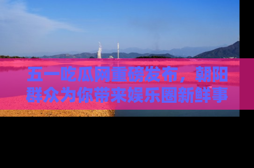 五一吃瓜网重磅发布,朝阳群众为你带来娱乐圈新鲜事!