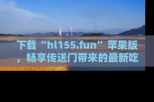 下载“hl155.fun”苹果版,畅享传送门带来的最新吃瓜资讯