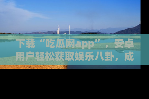 下载“吃瓜网app”,安卓用户轻松获取娱乐八卦,成为身边的知情达人!