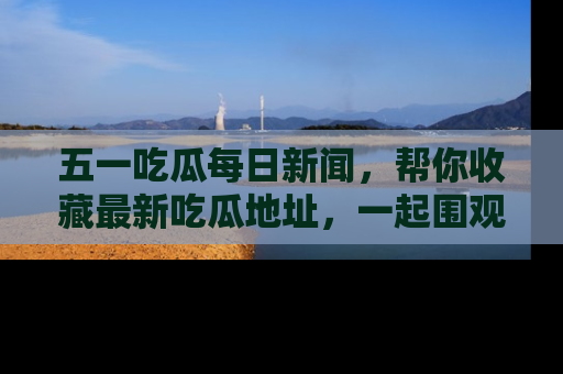 五一吃瓜每日新闻,帮你收藏最新吃瓜地址,一起围观吧!