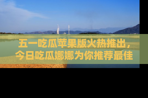 五一吃瓜苹果版火热推出,今日吃瓜娜娜为你推荐最佳美食!