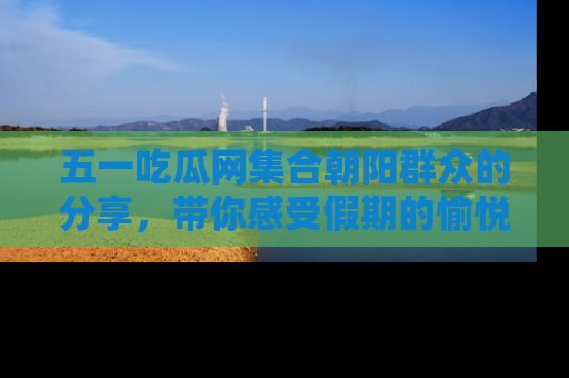 五一吃瓜网集合朝阳群众的分享,带你感受假期的愉悦!