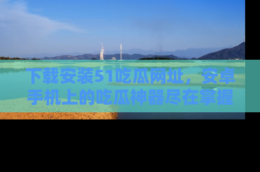 下载安装51吃瓜网址,安卓手机上的吃瓜神器尽在掌握