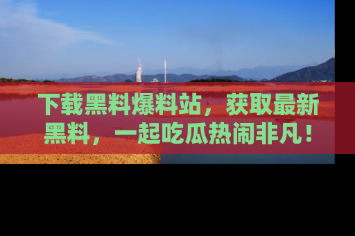 下载黑料爆料站，获取最新黑料，一起吃瓜热闹非凡！