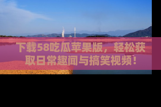 下载58吃瓜苹果版,轻松获取日常趣闻与搞笑视频!