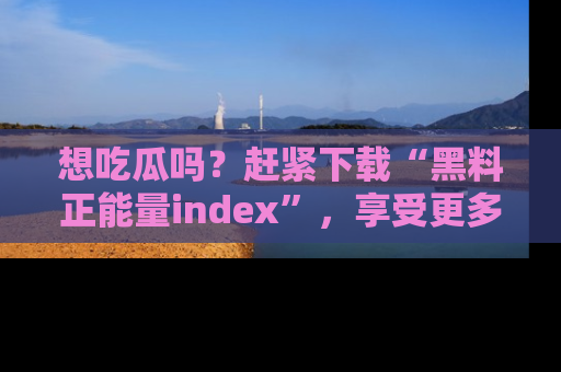 想吃瓜吗？赶紧下载“黑料正能量index”，享受更多正能量内容！