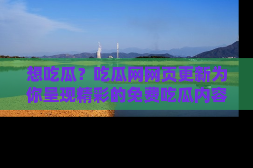 想吃瓜？吃瓜网网页更新为你呈现精彩的免费吃瓜内容！
