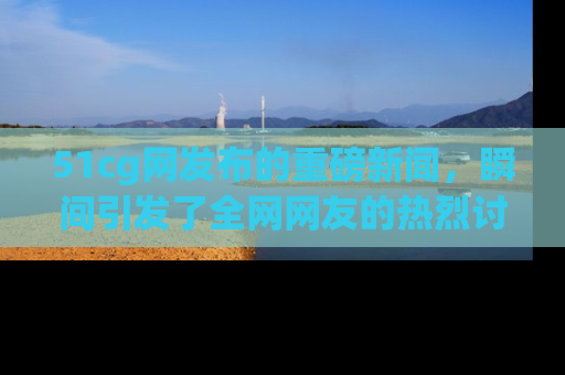 51cg网发布的重磅新闻，瞬间引发了全网网友的热烈讨论！