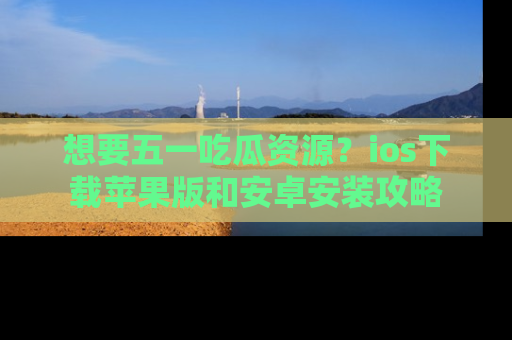 想要五一吃瓜资源？ios下载苹果版和安卓安装攻略
