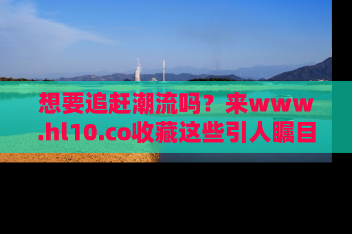 想要追赶潮流吗？来www.hl10.co收藏这些引人瞩目的新闻瞬间吧！