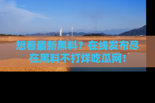 想看最新黑料？在线发布尽在黑料不打烊吃瓜网！