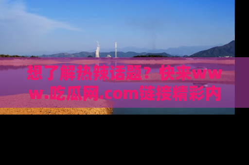 想了解热辣话题？快来www.吃瓜网.com链接精彩内容！