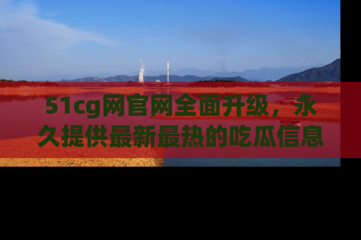 51cg网官网全面升级，永久提供最新最热的吃瓜信息，助你永远走在潮流前端！