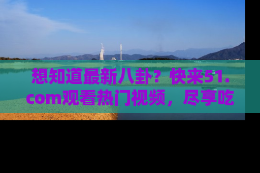 想知道最新八卦？快来51.com观看热门视频，尽享吃瓜乐趣！