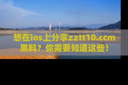 想在ios上分享zztt10.ccm黑料？你需要知道这些！