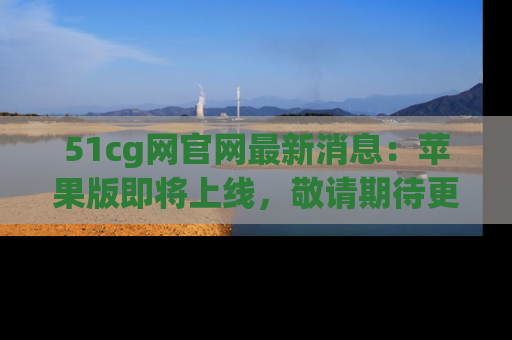 51cg网官网最新消息：苹果版即将上线，敬请期待更多吃瓜内容！