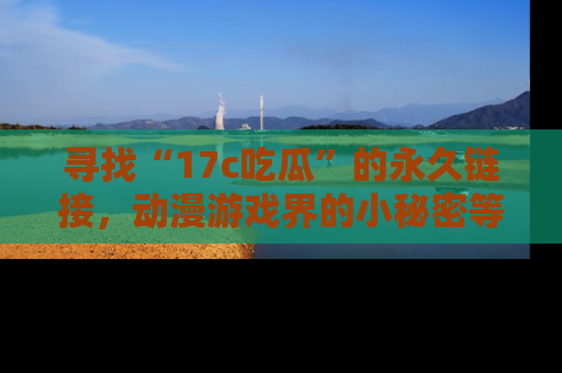 寻找“17c吃瓜”的永久链接，动漫游戏界的小秘密等你来揭秘！