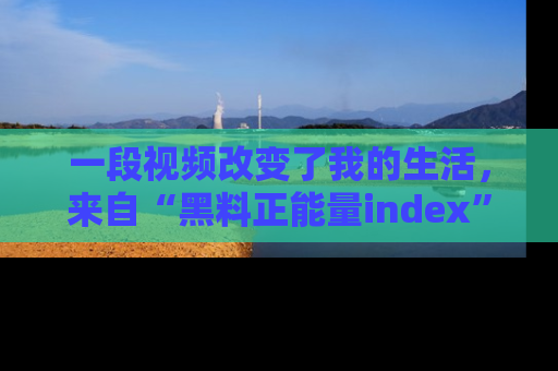 一段视频改变了我的生活，来自“黑料正能量index”的真实分享