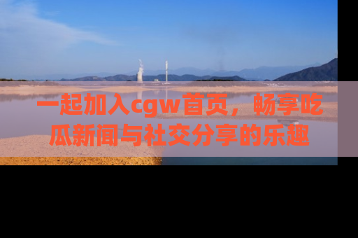 一起加入cgw首页，畅享吃瓜新闻与社交分享的乐趣