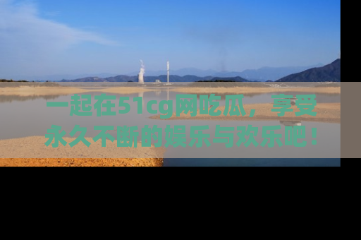 一起在51cg网吃瓜，享受永久不断的娱乐与欢乐吧！