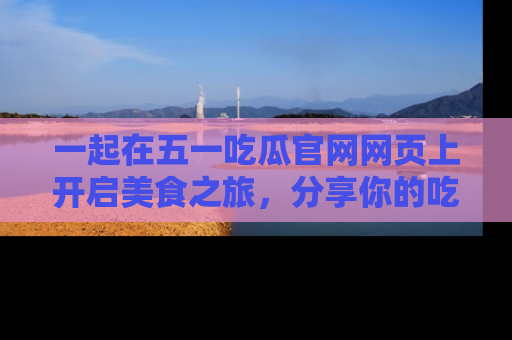 一起在五一吃瓜官网网页上开启美食之旅,分享你的吃瓜故事与精彩瞬间!