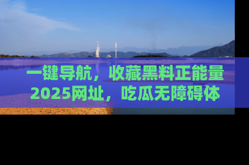 一键导航，收藏黑料正能量2025网址，吃瓜无障碍体验
