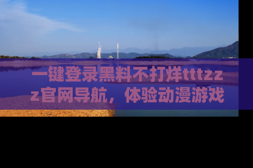一键登录黑料不打烊tttzzz官网导航，体验动漫游戏风格黑料盛宴