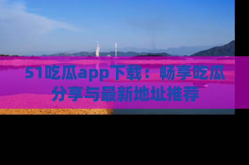 51吃瓜app下载：畅享吃瓜分享与最新地址推荐