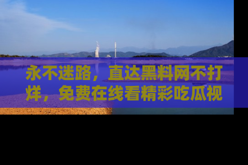永不迷路,直达黑料网不打烊,免费在线看精彩吃瓜视频!