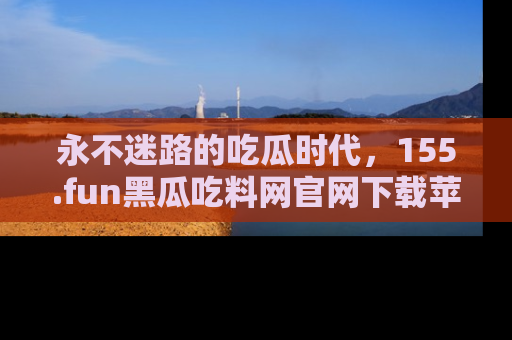 永不迷路的吃瓜时代，155.fun黑瓜吃料网官网下载苹果版陪你同行！