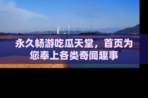 永久畅游吃瓜天堂，首页为您奉上各类奇闻趣事