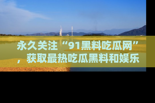 永久关注“91黑料吃瓜网”，获取最热吃瓜黑料和娱乐资讯
