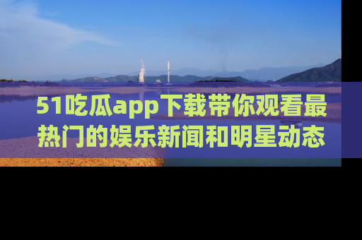 51吃瓜app下载带你观看最热门的娱乐新闻和明星动态