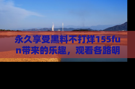 永久享受黑料不打烊155fun带来的乐趣，观看各路明星的内幕故事！