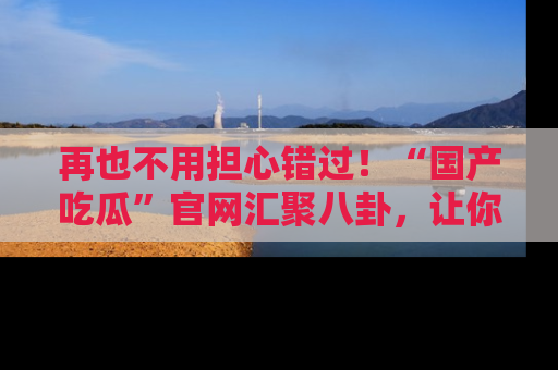 再也不用担心错过!“国产吃瓜”官网汇聚八卦,让你随时随地吃瓜。