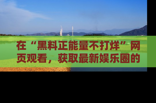 在“黑料正能量不打烊”网页观看,获取最新娱乐圈的正能量与黑料揭秘!