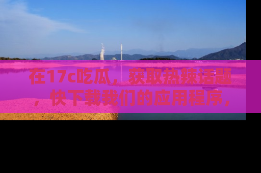在17c吃瓜,获取热辣话题,快下载我们的应用程序,地址轻松找到!
