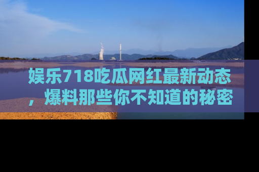 娱乐718吃瓜网红最新动态,爆料那些你不知道的秘密!