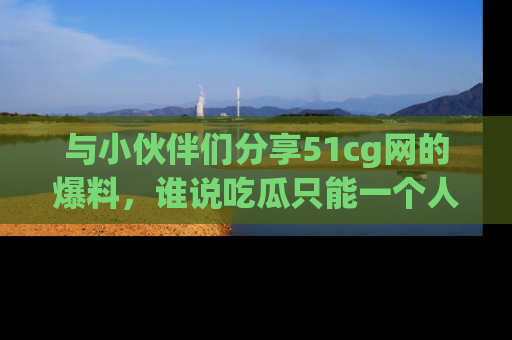 与小伙伴们分享51cg网的爆料,谁说吃瓜只能一个人?
