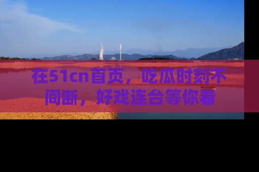 在51cn首页,吃瓜时刻不间断,好戏连台等你看